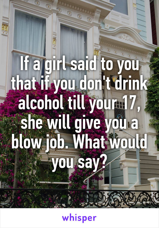 If a girl said to you that if you don't drink alcohol till your 17, she will give you a blow job. What would you say?