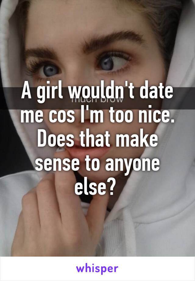 A girl wouldn't date me cos I'm too nice. Does that make sense to anyone else? 