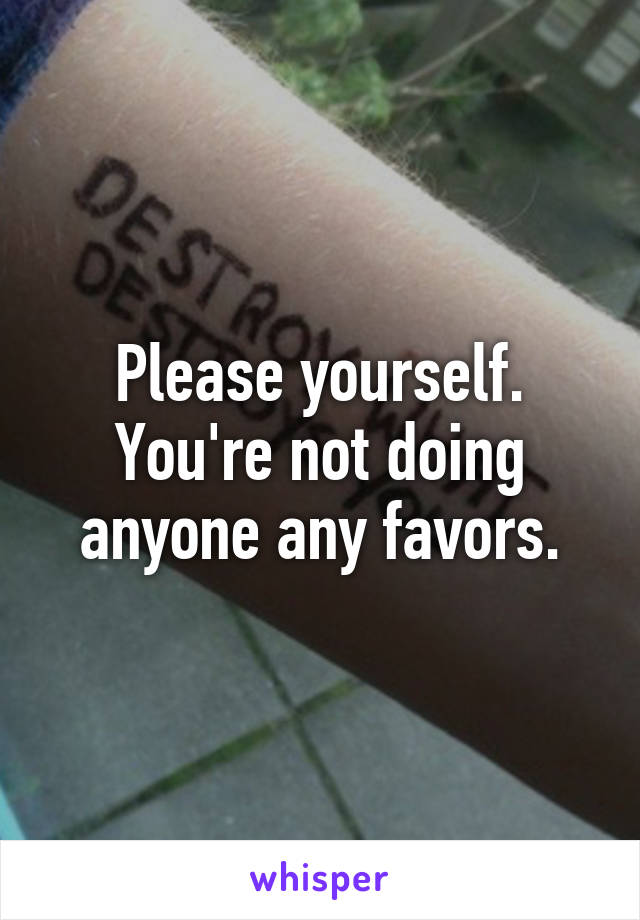 Please yourself. You're not doing anyone any favors.