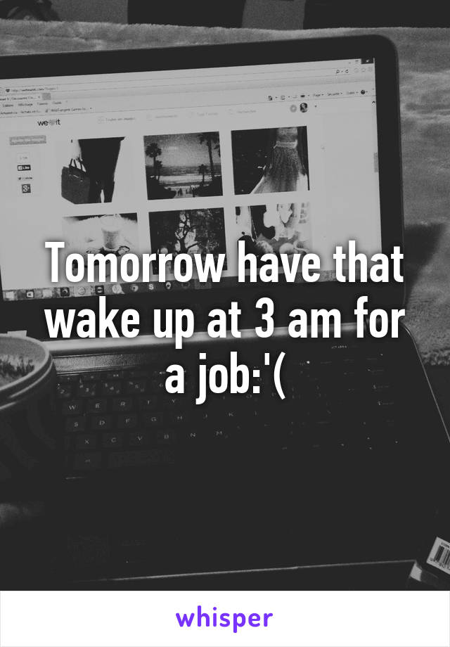 Tomorrow have that wake up at 3 am for a job:'(