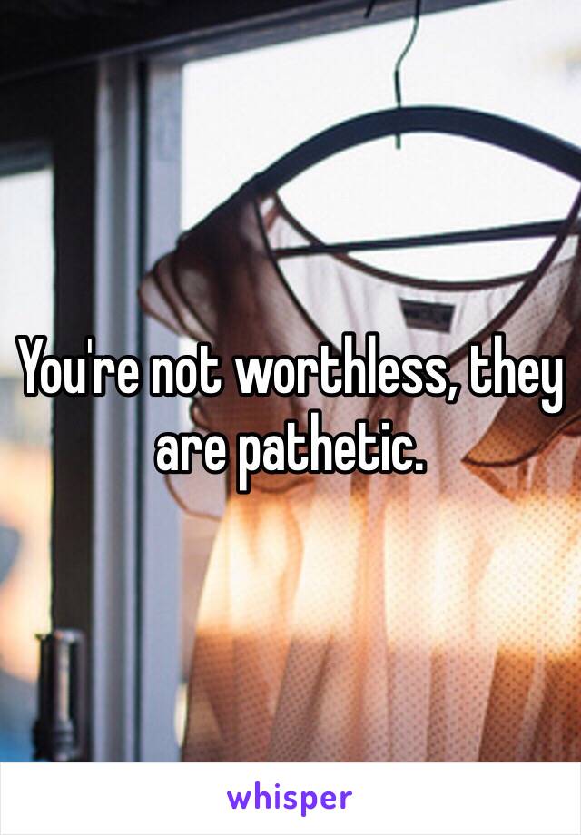 You're not worthless, they are pathetic. 