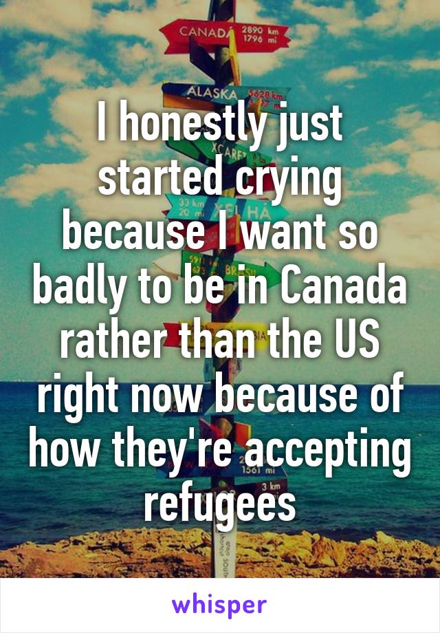 I honestly just started crying because I want so badly to be in Canada rather than the US right now because of how they're accepting refugees