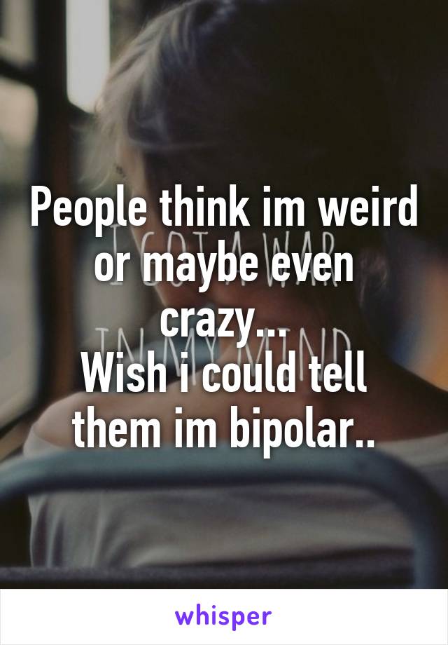 People think im weird or maybe even crazy...
Wish i could tell them im bipolar..