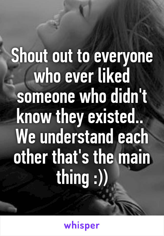 Shout out to everyone who ever liked someone who didn't know they existed.. 
We understand each other that's the main thing :))