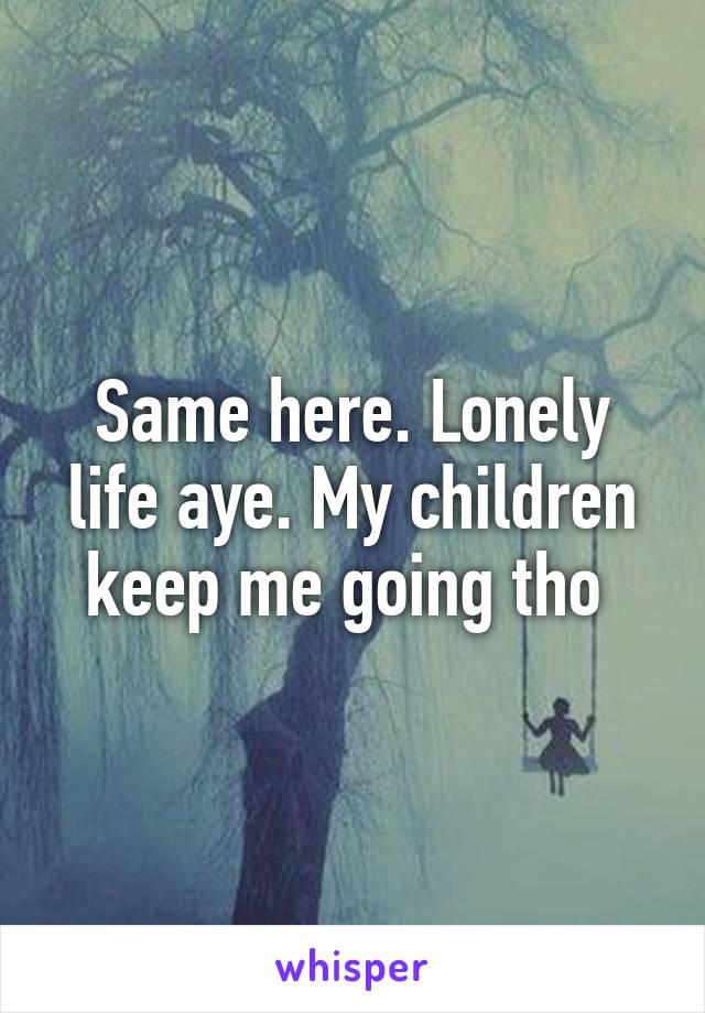 Same here. Lonely life aye. My children keep me going tho 