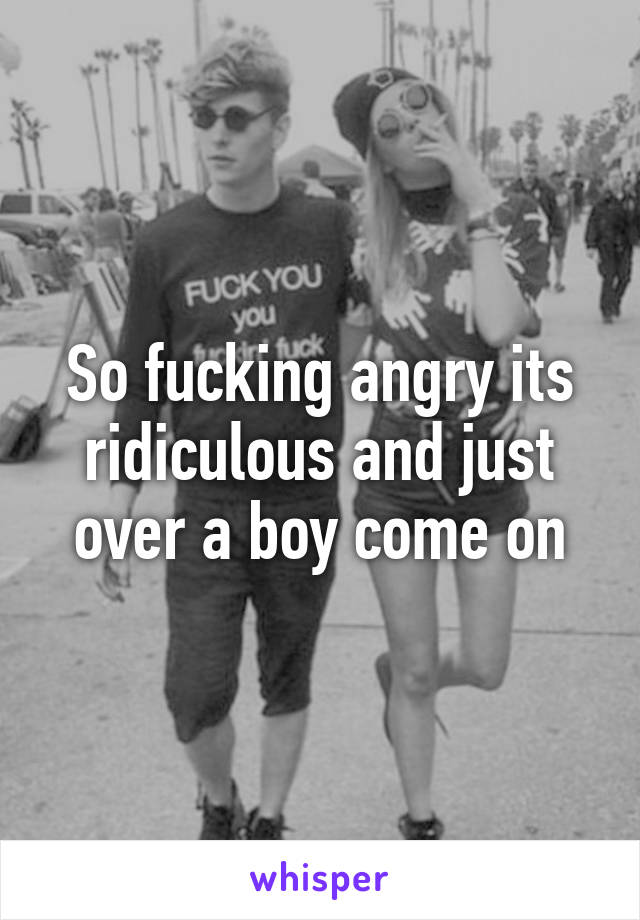 So fucking angry its ridiculous and just over a boy come on