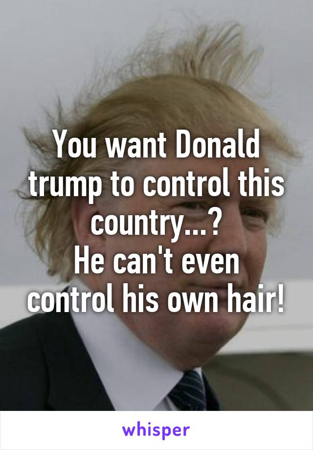 You want Donald trump to control this country...?
He can't even control his own hair!