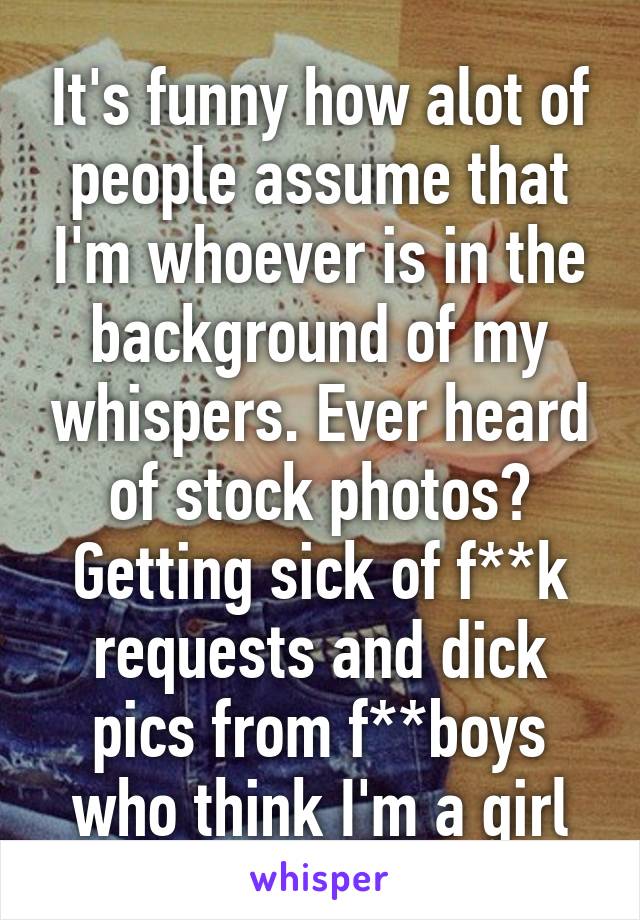 It's funny how alot of people assume that I'm whoever is in the background of my whispers. Ever heard of stock photos? Getting sick of f**k requests and dick pics from f**boys who think I'm a girl