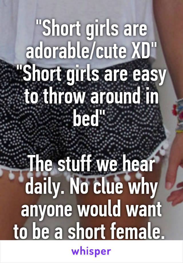 "Short girls are adorable/cute XD"
"Short girls are easy to throw around in bed" 

The stuff we hear daily. No clue why anyone would want to be a short female. 