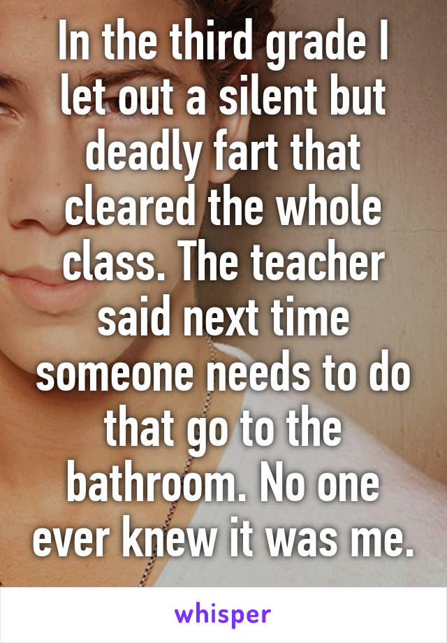 In the third grade I let out a silent but deadly fart that cleared the whole class. The teacher said next time someone needs to do that go to the bathroom. No one ever knew it was me. 