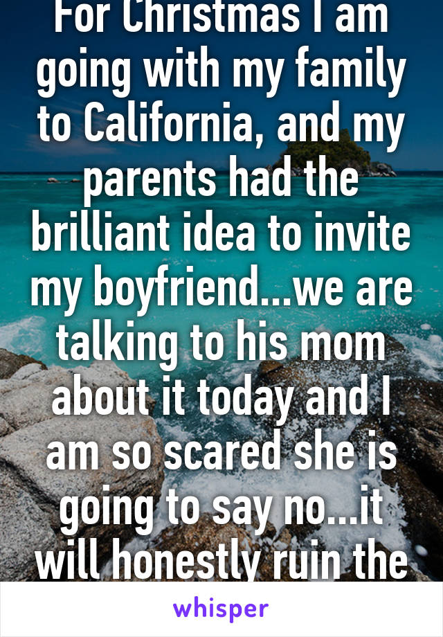 For Christmas I am going with my family to California, and my parents had the brilliant idea to invite my boyfriend...we are talking to his mom about it today and I am so scared she is going to say no...it will honestly ruin the trip if she does..