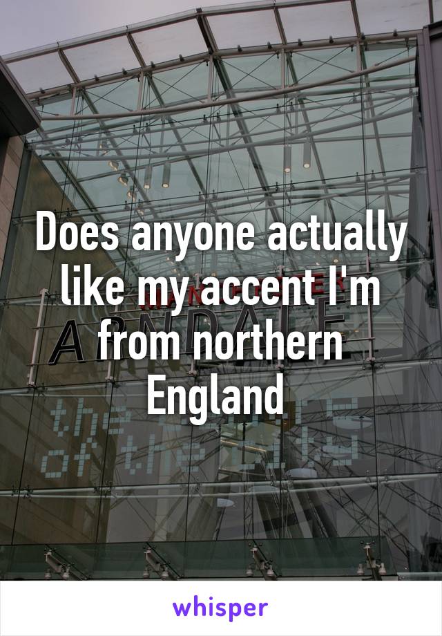 Does anyone actually like my accent I'm from northern England 