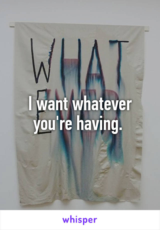 I want whatever you're having. 