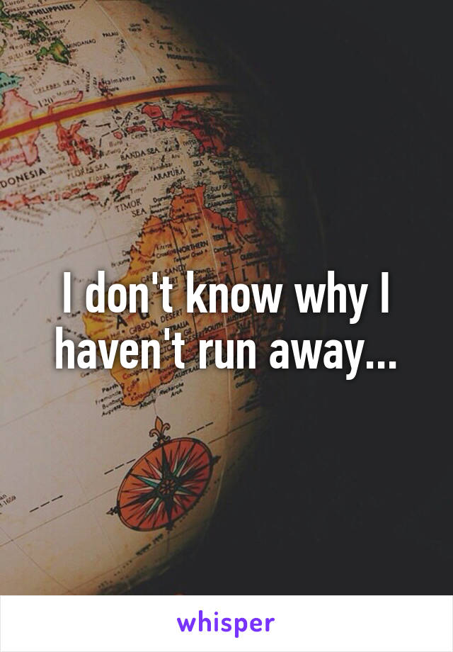 I don't know why I haven't run away...