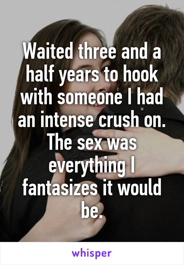 Waited three and a half years to hook with someone I had an intense crush on. The sex was everything I fantasizes it would be.