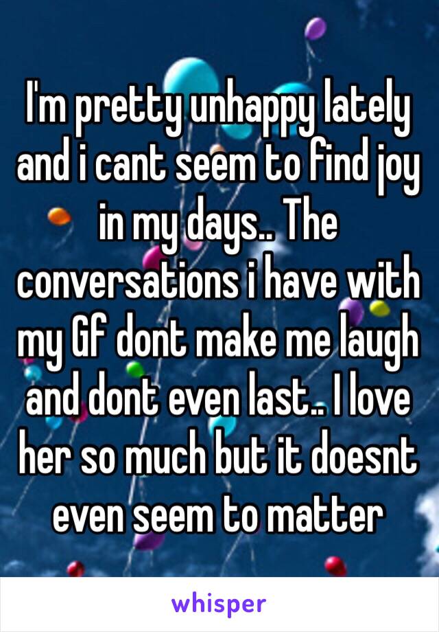 I'm pretty unhappy lately and i cant seem to find joy in my days.. The  conversations i have with my Gf dont make me laugh and dont even last.. I love her so much but it doesnt even seem to matter