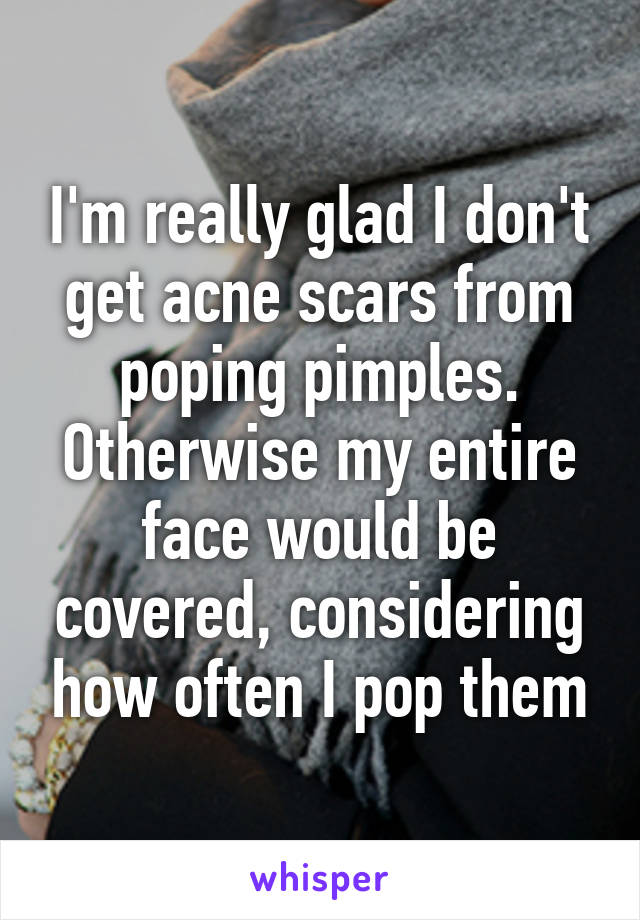 I'm really glad I don't get acne scars from poping pimples. Otherwise my entire face would be covered, considering how often I pop them