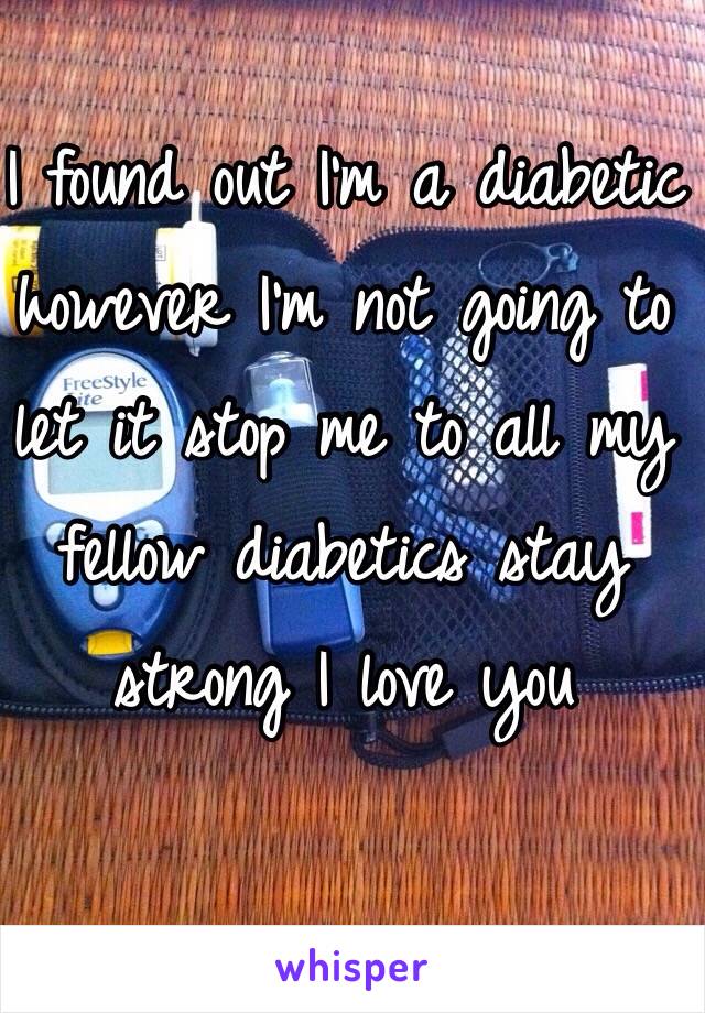 I found out I'm a diabetic however I'm not going to let it stop me to all my fellow diabetics stay strong I love you