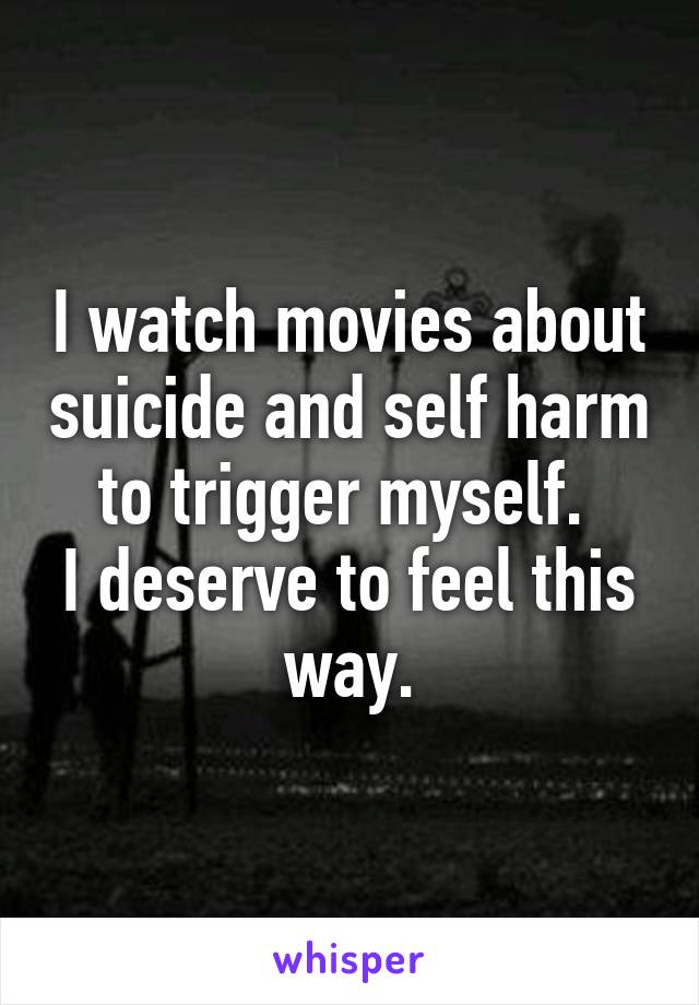 I watch movies about suicide and self harm to trigger myself. 
I deserve to feel this way.