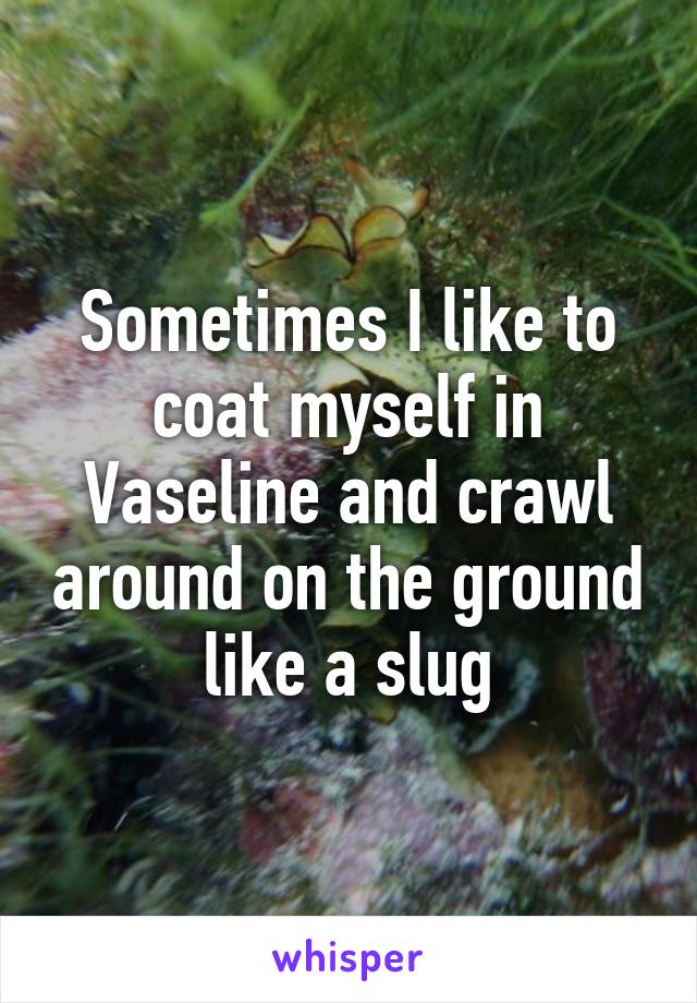 Sometimes I like to coat myself in Vaseline and crawl around on the ground like a slug