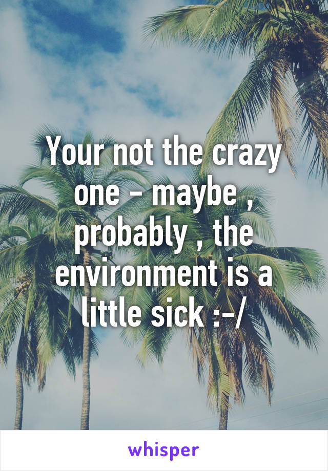 Your not the crazy one - maybe , probably , the environment is a little sick :-/