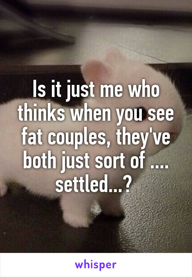 Is it just me who thinks when you see fat couples, they've both just sort of .... settled...? 