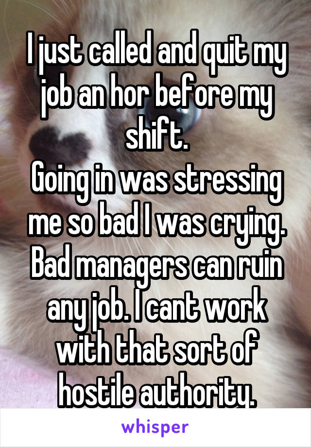 I just called and quit my job an hor before my shift.
Going in was stressing me so bad I was crying. Bad managers can ruin any job. I cant work with that sort of hostile authority.