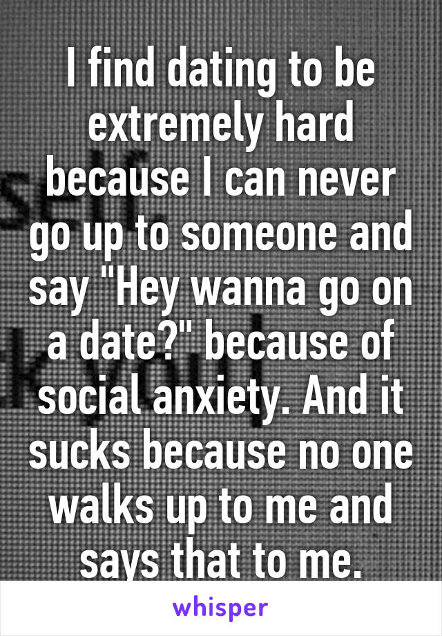 I find dating to be extremely hard because I can never go up to someone and say "Hey wanna go on a date?" because of social anxiety. And it sucks because no one walks up to me and says that to me.