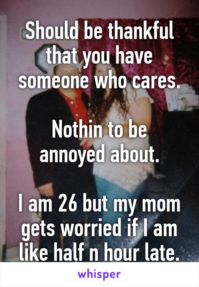 Should be thankful that you have someone who cares.

Nothin to be annoyed about.

I am 26 but my mom gets worried if I am like half n hour late.