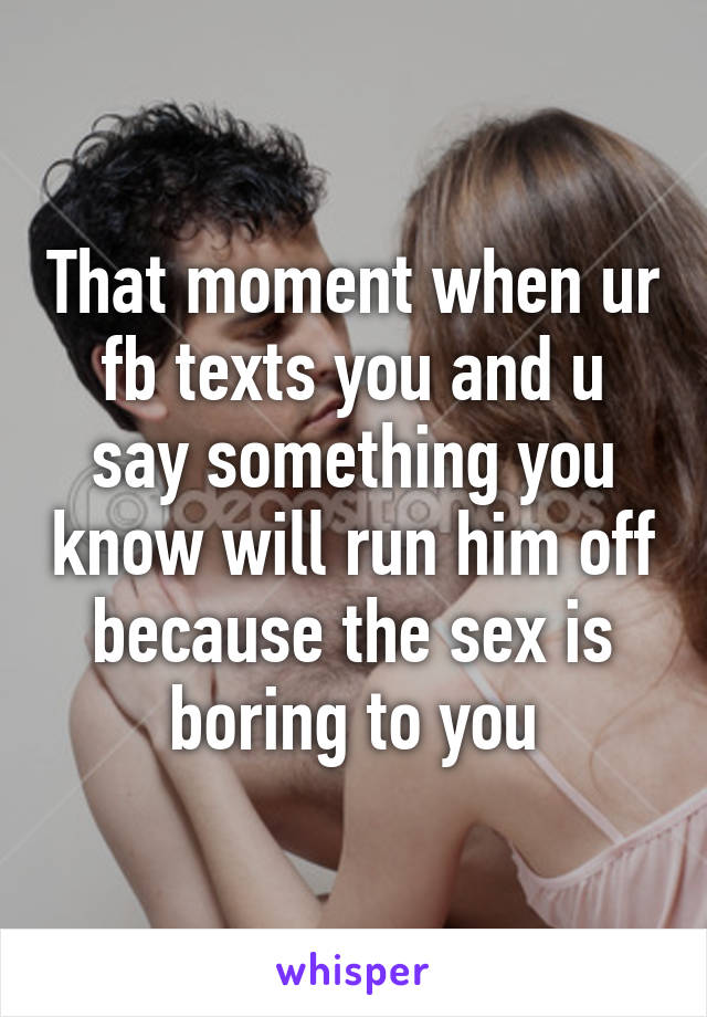 That moment when ur fb texts you and u say something you know will run him off because the sex is boring to you