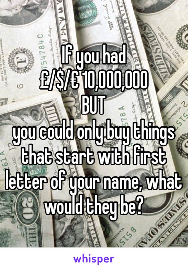 If you had
£/$/€ 10,000,000
BUT
you could only buy things that start with first letter of your name, what would they be?