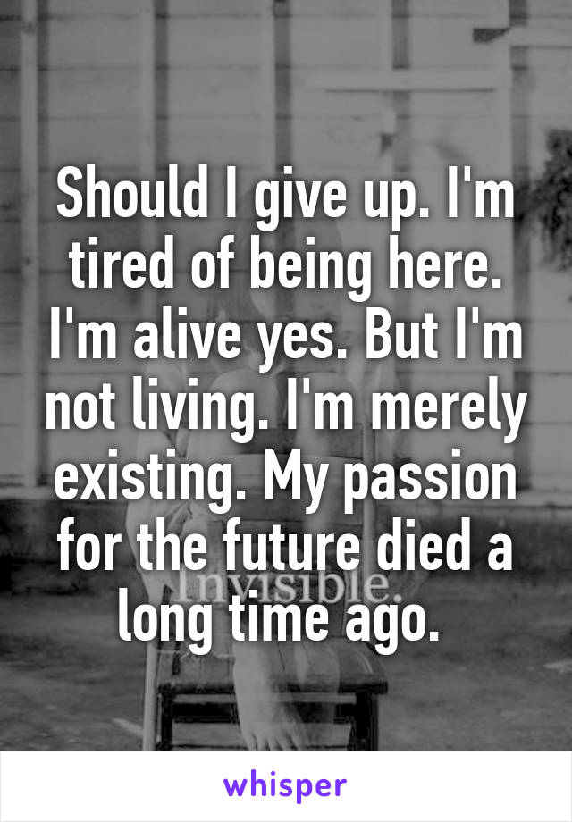 Should I give up. I'm tired of being here. I'm alive yes. But I'm not living. I'm merely existing. My passion for the future died a long time ago. 