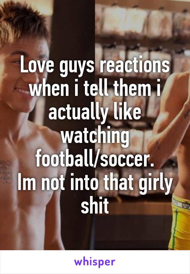 Love guys reactions when i tell them i actually like watching football/soccer.
Im not into that girly shit