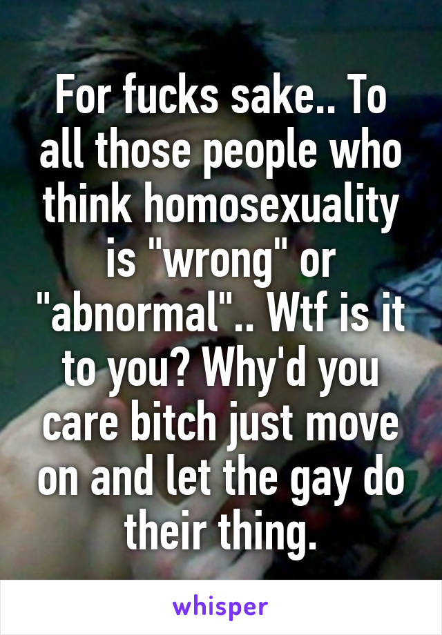 For fucks sake.. To all those people who think homosexuality is "wrong" or "abnormal".. Wtf is it to you? Why'd you care bitch just move on and let the gay do their thing.