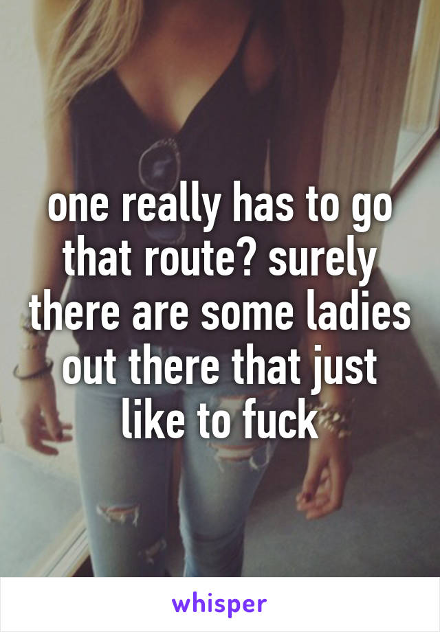 one really has to go that route? surely there are some ladies out there that just like to fuck