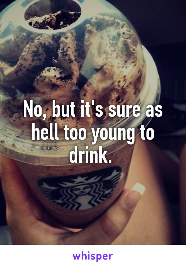 No, but it's sure as hell too young to drink. 