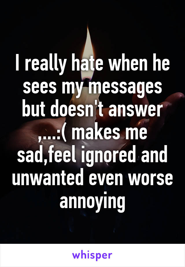 I really hate when he sees my messages but doesn't answer ,...:( makes me sad,feel ignored and unwanted even worse annoying