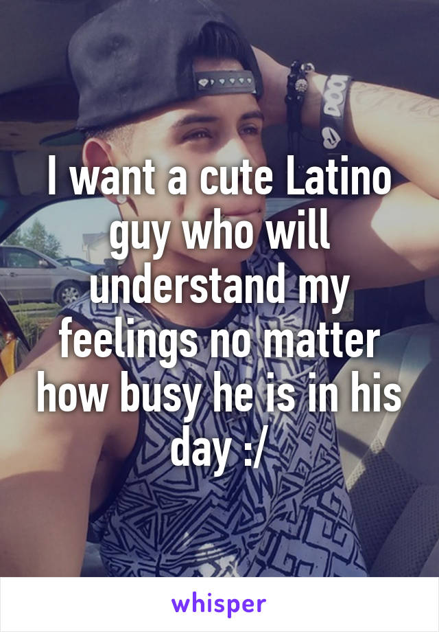 I want a cute Latino guy who will understand my feelings no matter how busy he is in his day :/