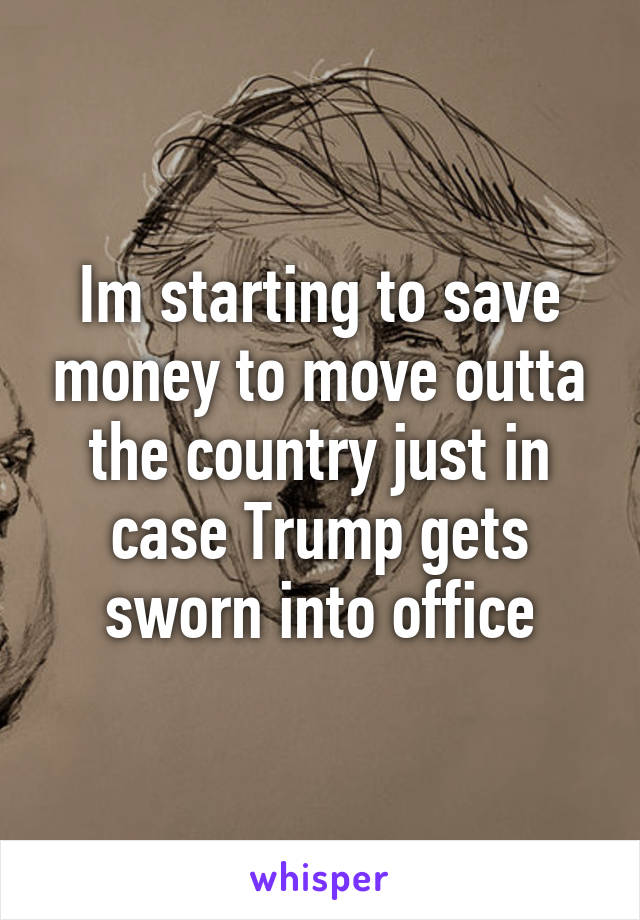 Im starting to save money to move outta the country just in case Trump gets sworn into office