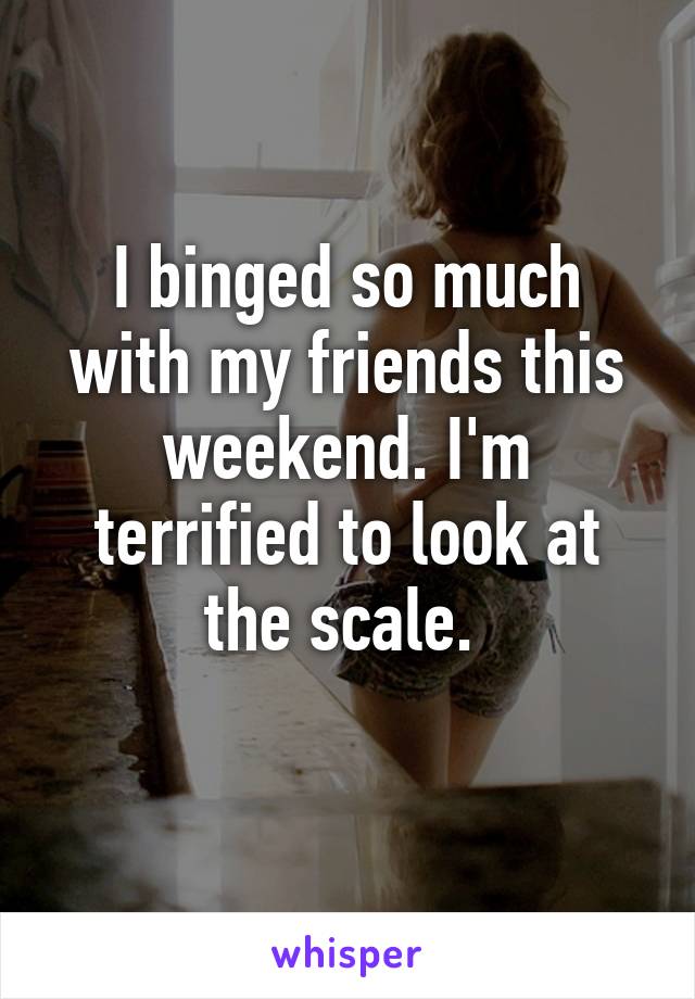 I binged so much with my friends this weekend. I'm terrified to look at the scale. 
