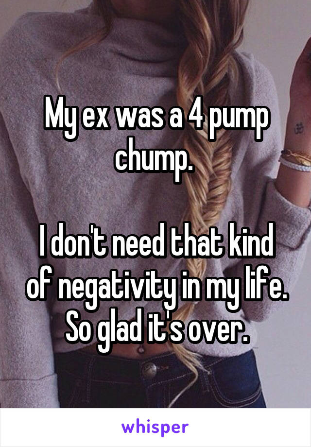 My ex was a 4 pump chump. 

I don't need that kind of negativity in my life. So glad it's over.