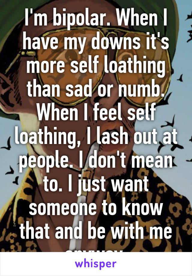 I'm bipolar. When I have my downs it's more self loathing than sad or numb. When I feel self loathing, I lash out at people. I don't mean to. I just want someone to know that and be with me anyway.