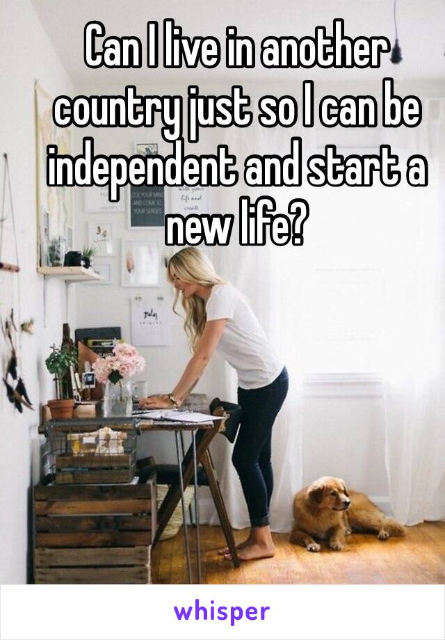 Can I live in another country just so I can be independent and start a new life?