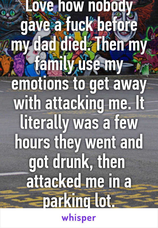 Love how nobody gave a fuck before my dad died. Then my family use my emotions to get away with attacking me. It literally was a few hours they went and got drunk, then  attacked me in a parking lot.
