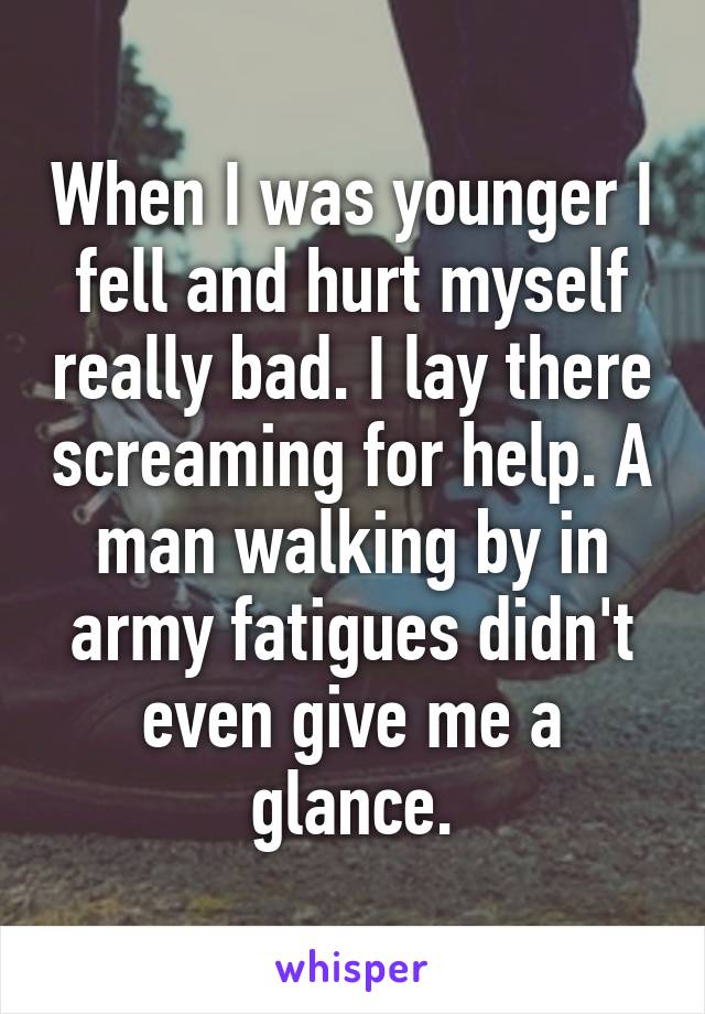 When I was younger I fell and hurt myself really bad. I lay there screaming for help. A man walking by in army fatigues didn't even give me a glance.