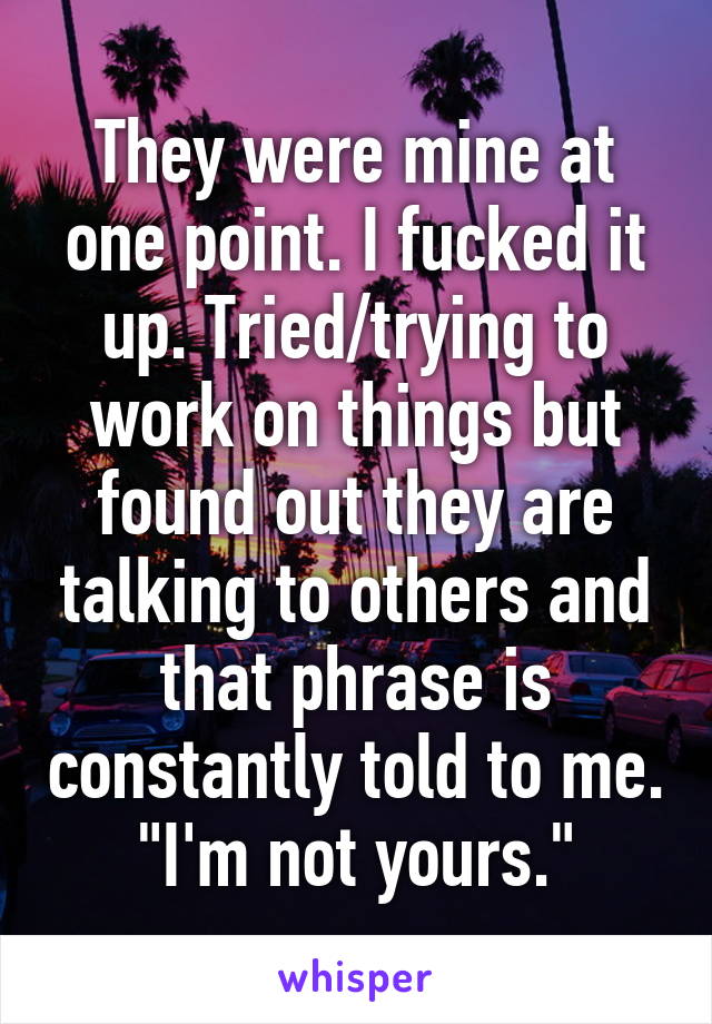 They were mine at one point. I fucked it up. Tried/trying to work on things but found out they are talking to others and that phrase is constantly told to me. "I'm not yours."