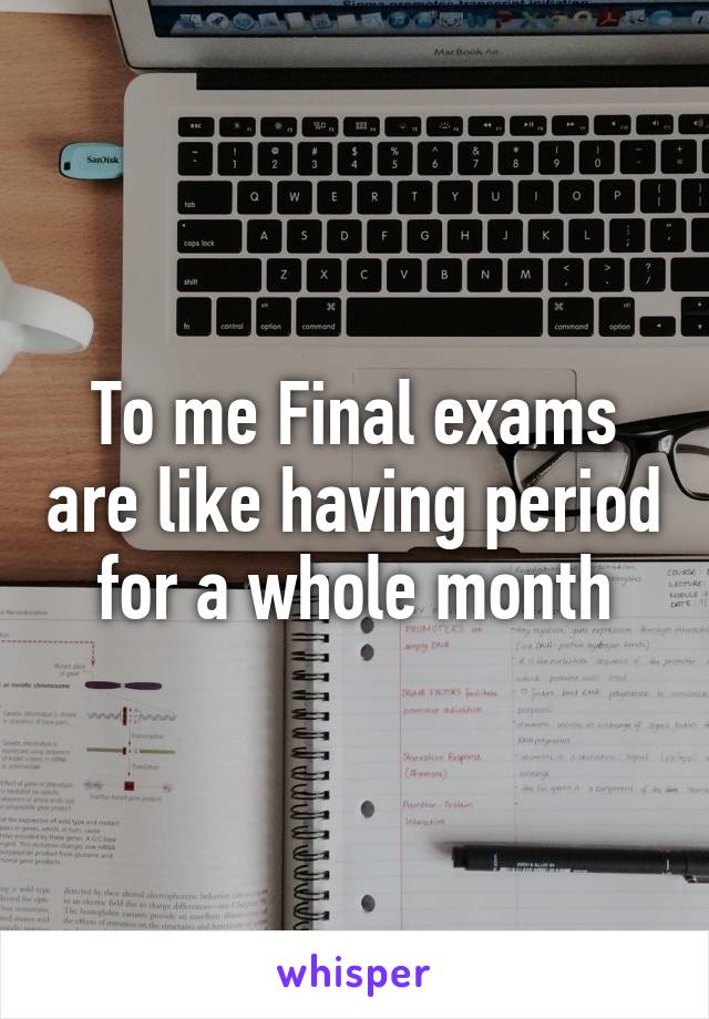 To me Final exams are like having period for a whole month