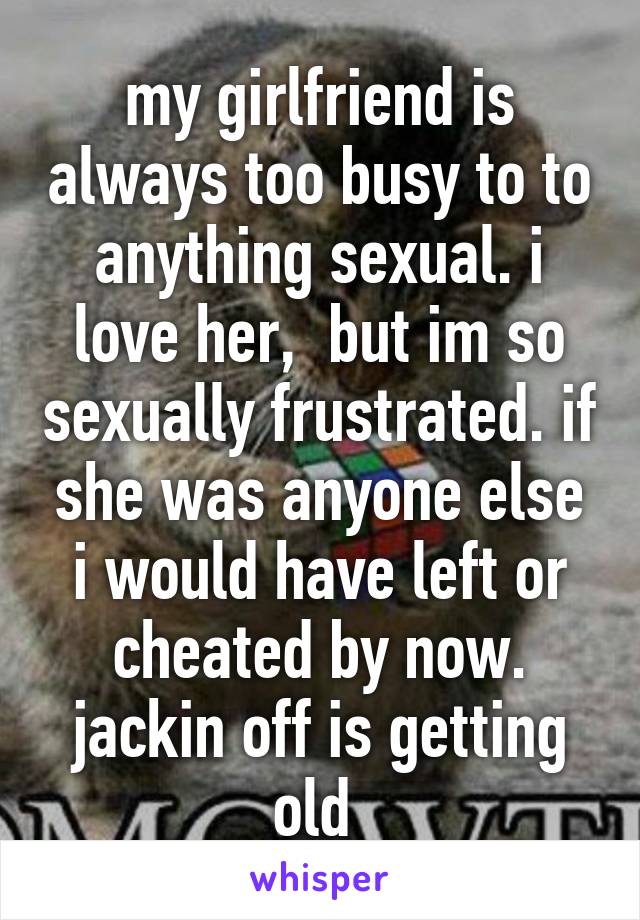 my girlfriend is always too busy to to anything sexual. i love her,  but im so sexually frustrated. if she was anyone else i would have left or cheated by now. jackin off is getting old 