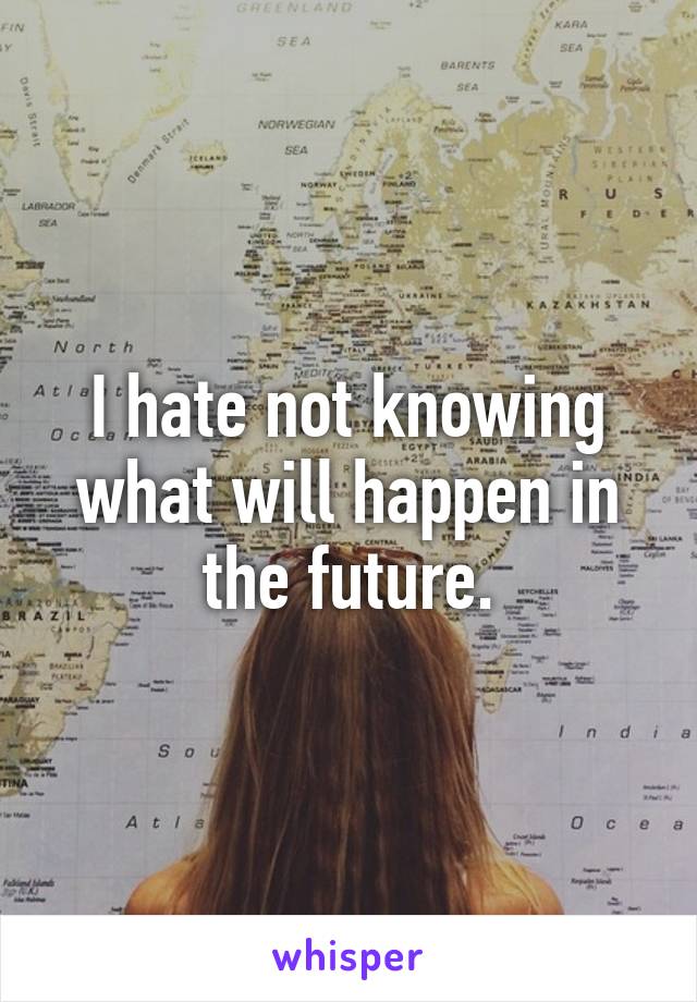 I hate not knowing what will happen in the future.