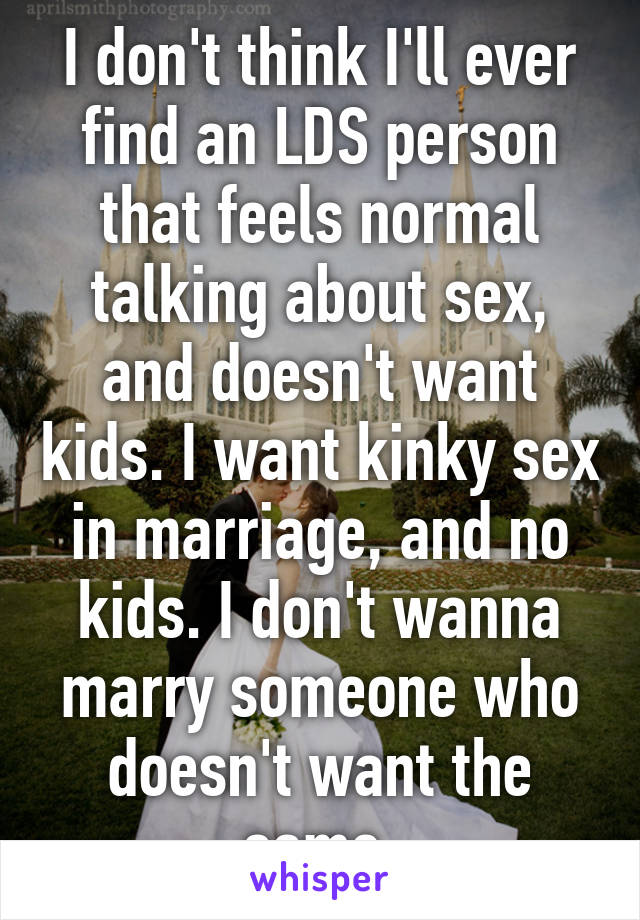 I don't think I'll ever find an LDS person that feels normal talking about sex, and doesn't want kids. I want kinky sex in marriage, and no kids. I don't wanna marry someone who doesn't want the same.